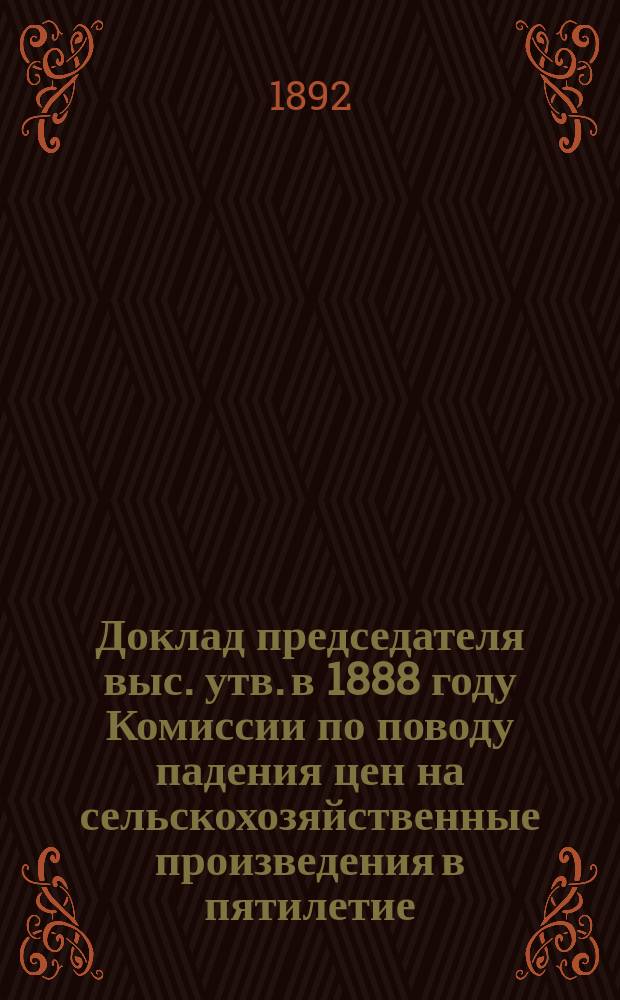 Доклад председателя выс. утв. в 1888 году Комиссии по поводу падения цен на сельскохозяйственные произведения в пятилетие (1883-1887)