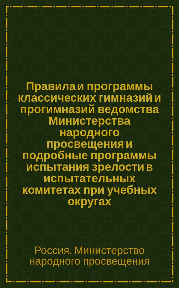 Правила и программы классических гимназий и прогимназий ведомства Министерства народного просвещения и подробные программы испытания зрелости в испытательных комитетах при учебных округах
