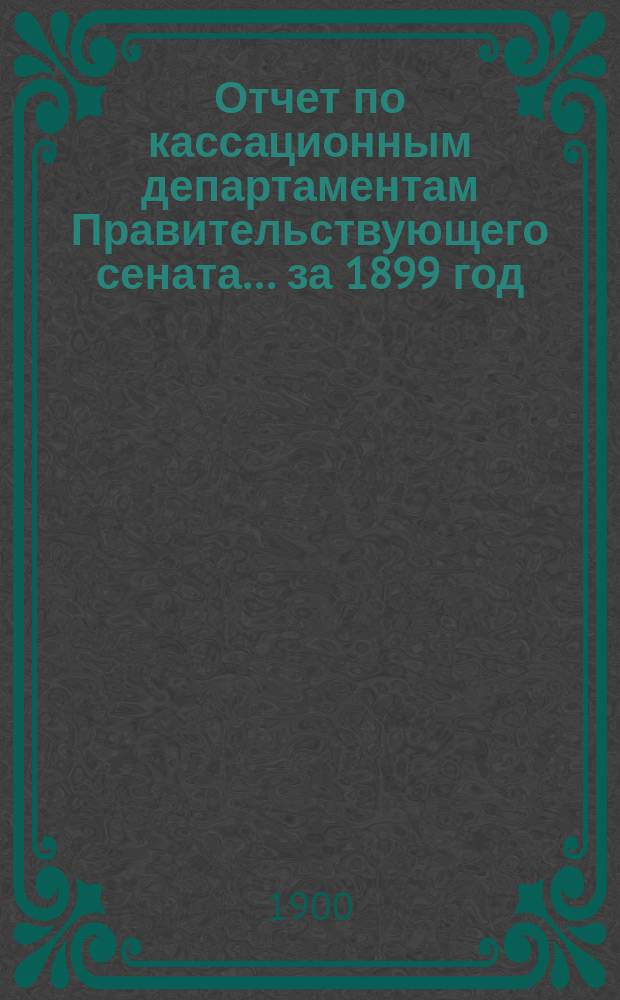 Отчет по кассационным департаментам Правительствующего сената... ... за 1899 год