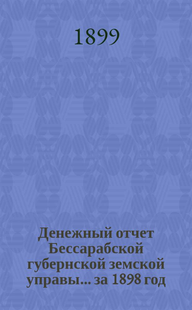 Денежный отчет Бессарабской губернской земской управы... за 1898 год : Сметы и раскладки Бессарабского губернского земства на 1899 год