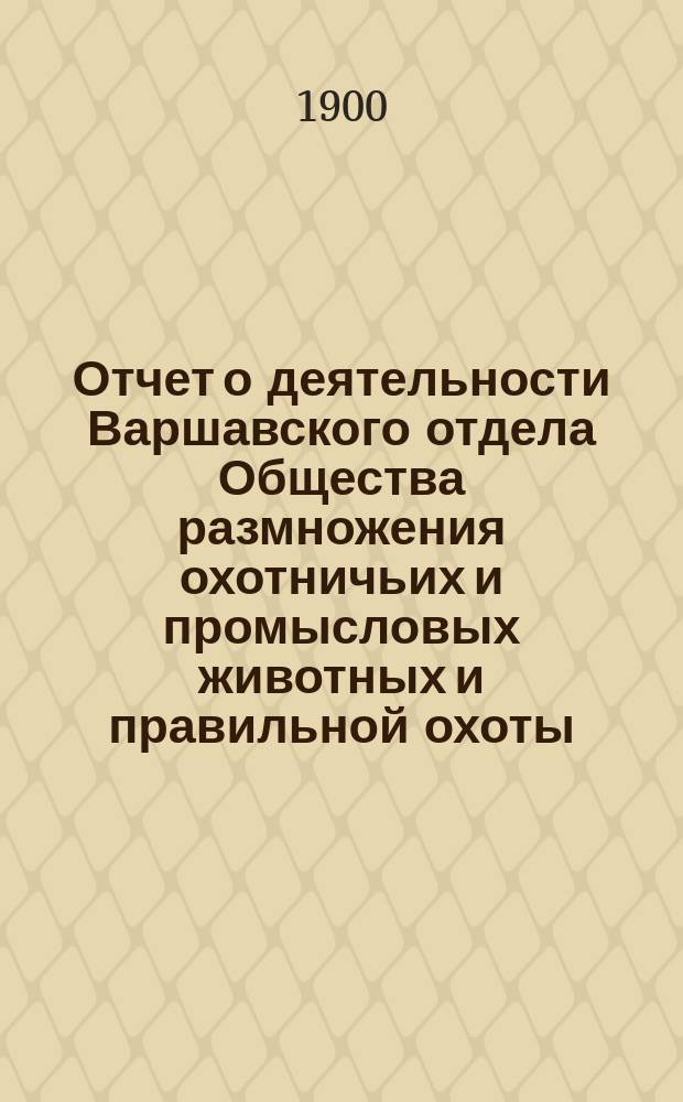 Отчет о деятельности Варшавского отдела Общества размножения охотничьих и промысловых животных и правильной охоты... ... за 1899 год