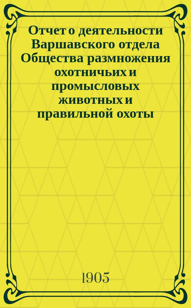 Отчет о деятельности Варшавского отдела Общества размножения охотничьих и промысловых животных и правильной охоты... ... за 1904 год