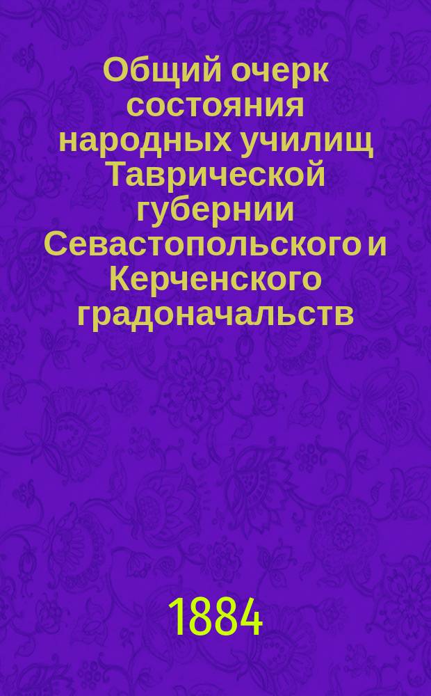 Общий очерк состояния народных училищ Таврической губернии Севастопольского и Керченского градоначальств.. : Сост. по годовым отчетам Тавр. дирекции нар. уч-щ. за 1883 год