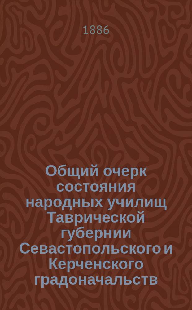 Общий очерк состояния народных училищ Таврической губернии Севастопольского и Керченского градоначальств.. : Сост. по годовым отчетам Тавр. дирекции нар. уч-щ. за 1885 год