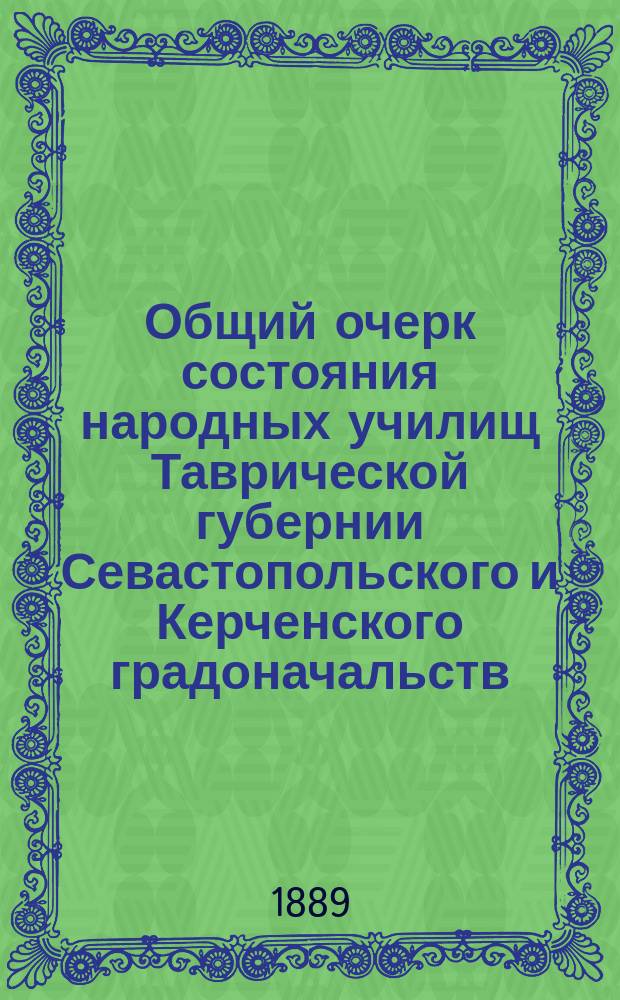 Общий очерк состояния народных училищ Таврической губернии Севастопольского и Керченского градоначальств.. : Сост. по годовым отчетам Тавр. дирекции нар. уч-щ. за 1888 г.
