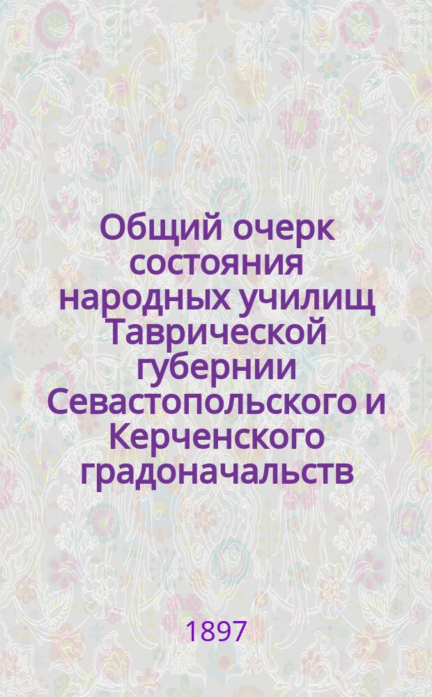 Общий очерк состояния народных училищ Таврической губернии Севастопольского и Керченского градоначальств.. : Сост. по годовым отчетам Тавр. дирекции нар. уч-щ. за 1895 и 1896 годы