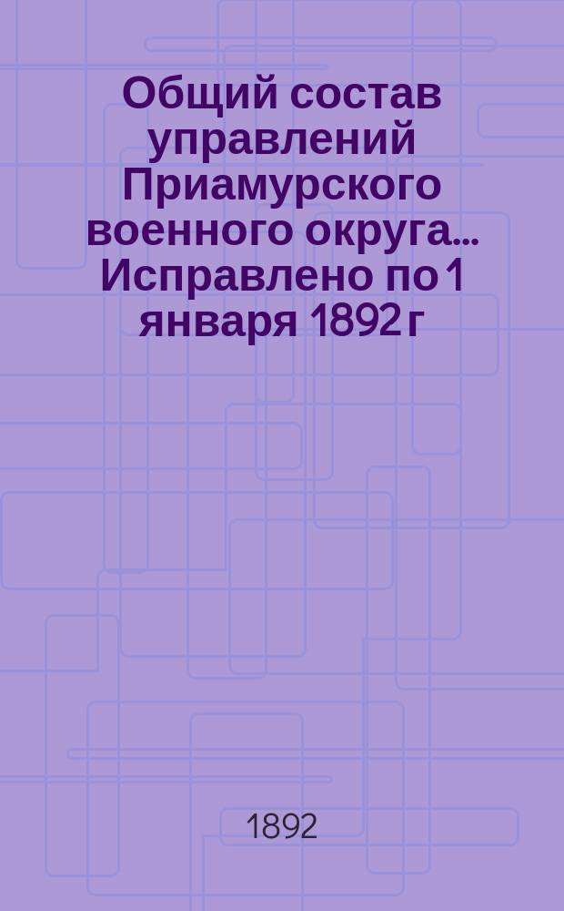 Общий состав управлений Приамурского военного округа... ... Исправлено по 1 января 1892 г.