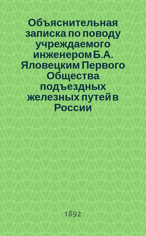 Объяснительная записка по поводу учреждаемого инженером Б.А. Яловецким Первого Общества подъездных железных путей в России : Устав О-ва выс. утв. в Гатчине 26 марта 1892 г