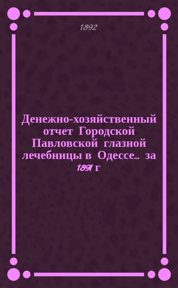 Денежно-хозяйственный отчет Городской Павловской глазной лечебницы в Одессе... за 1891 г.