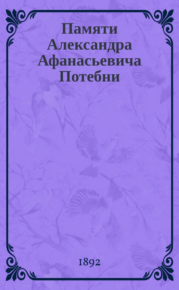 Памяти Александра Афанасьевича Потебни : (Ум. 29 нояб. 1891 г.) : Сб. речей и материалов из журн. и газ.