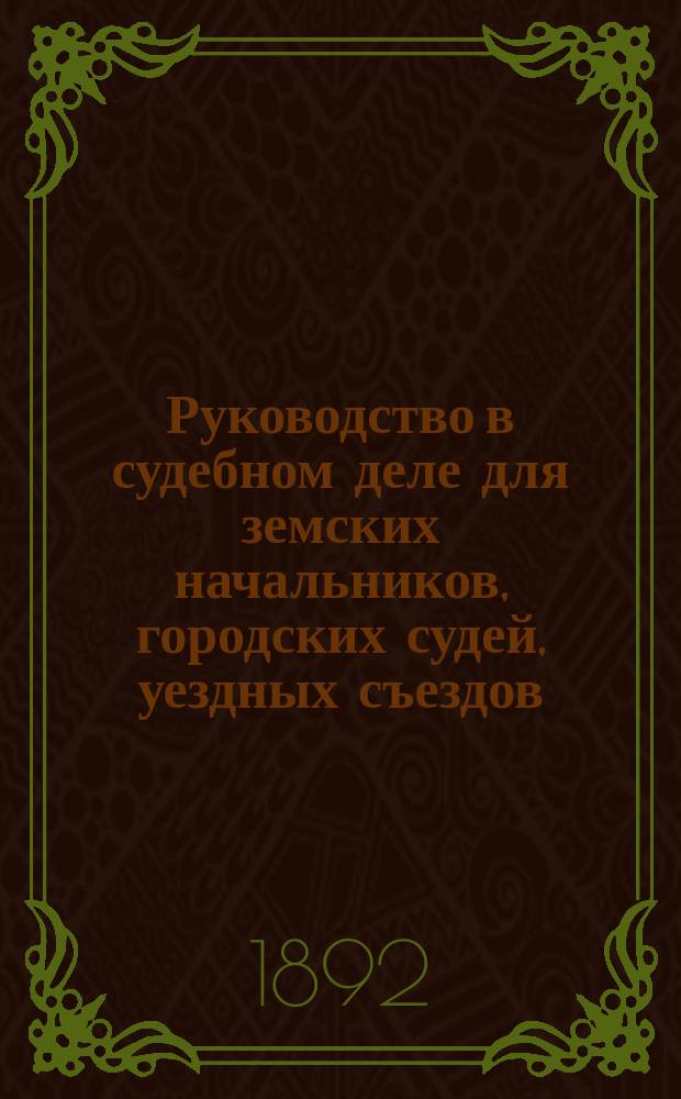 Руководство в судебном деле для земских начальников, городских судей, уездных съездов, губернских присутствий и чинов полиции : С объясн. по решениям 1 и кассац. деп. Правительствующиго сената, циркулярами, доп. узаконениями и др. прил.... Ч. 1 и 2 : Положение о земск. уч. начальниках ; Судоустройство