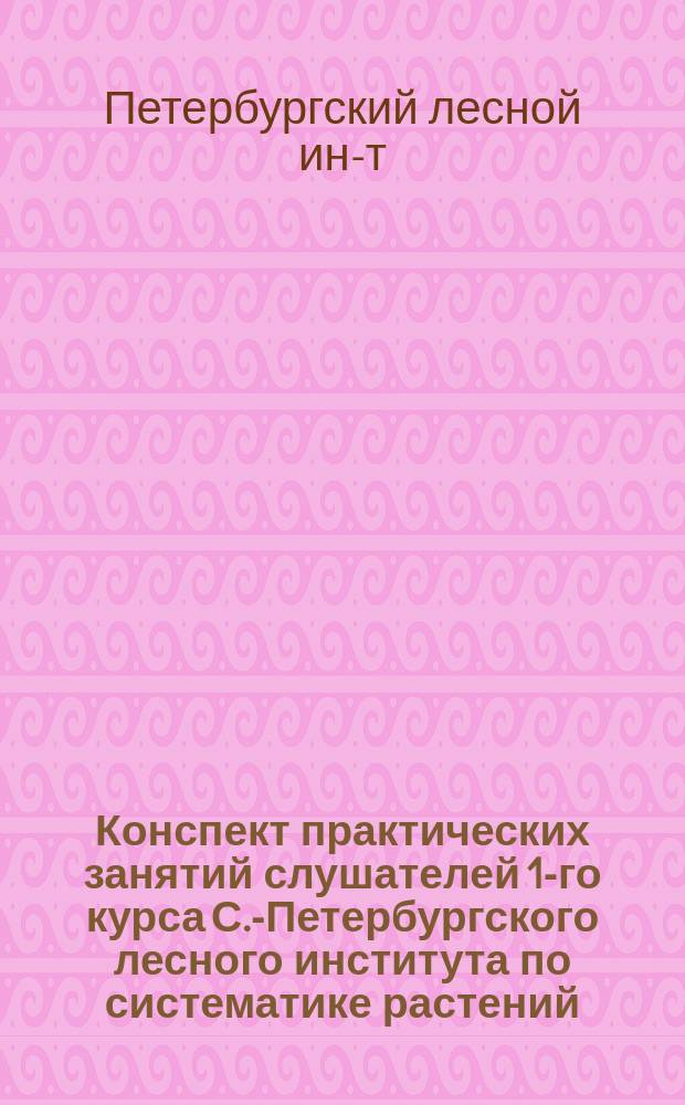Конспект практических занятий слушателей 1-го курса С.-Петербургского лесного института по систематике растений : 1892