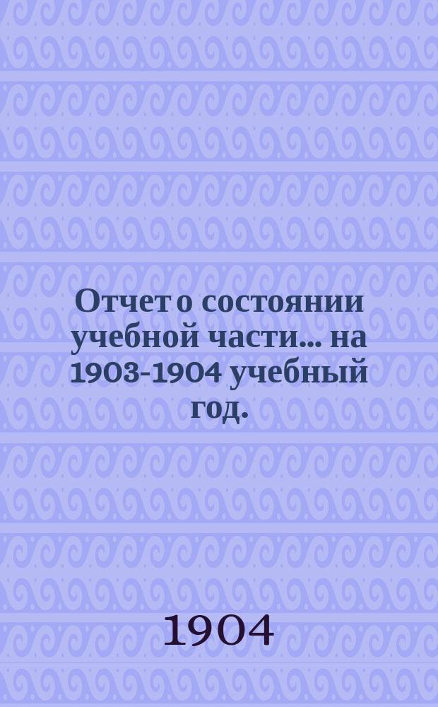 Отчет о состоянии учебной части... на 1903-1904 учебный год. (Вып. 13-й)
