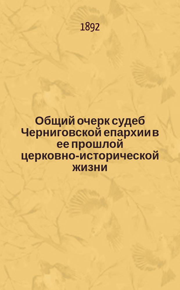 Общий очерк судеб Черниговской епархии в ее прошлой церковно-исторической жизни : В память 900-летия епископ. каф. в г. Чернигове (992-1892 гг.)