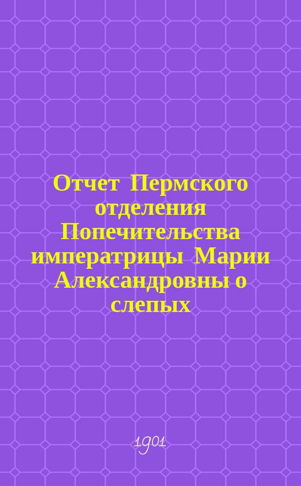 Отчет Пермского отделения Попечительства императрицы Марии Александровны о слепых ... ... за 1900 год