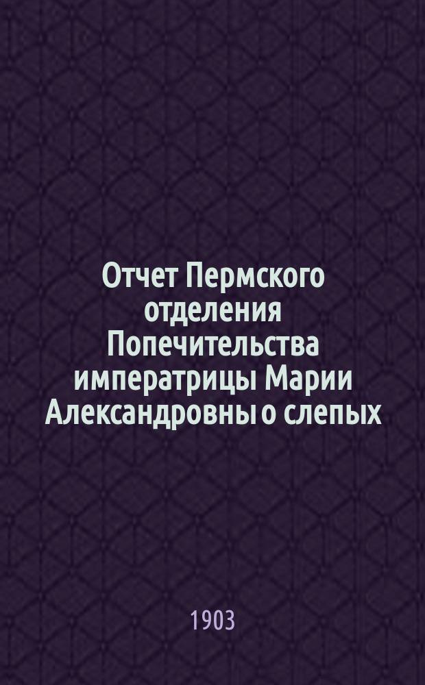 Отчет Пермского отделения Попечительства императрицы Марии Александровны о слепых ... ... за 1902 год