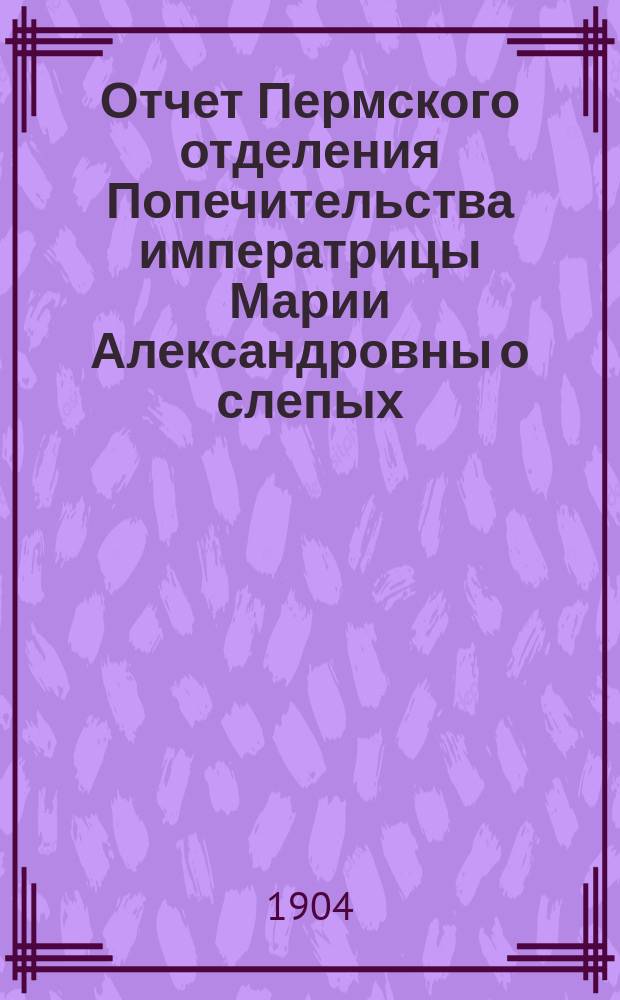 Отчет Пермского отделения Попечительства императрицы Марии Александровны о слепых ... ... за 1903 год
