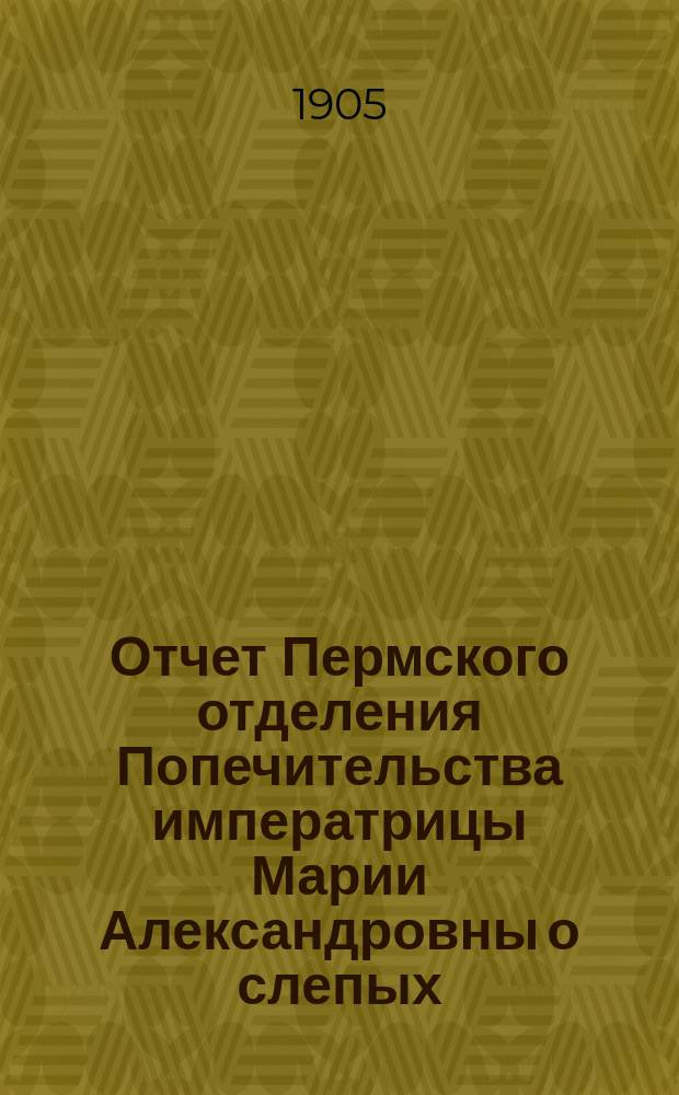 Отчет Пермского отделения Попечительства императрицы Марии Александровны о слепых ... ... за 1904 год