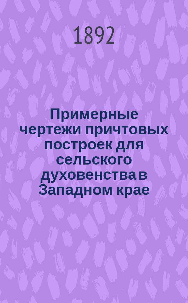 Примерные чертежи причтовых построек для сельского духовенства в Западном крае : 54 черт. на 9 табл. с кратким пояснительным текстом