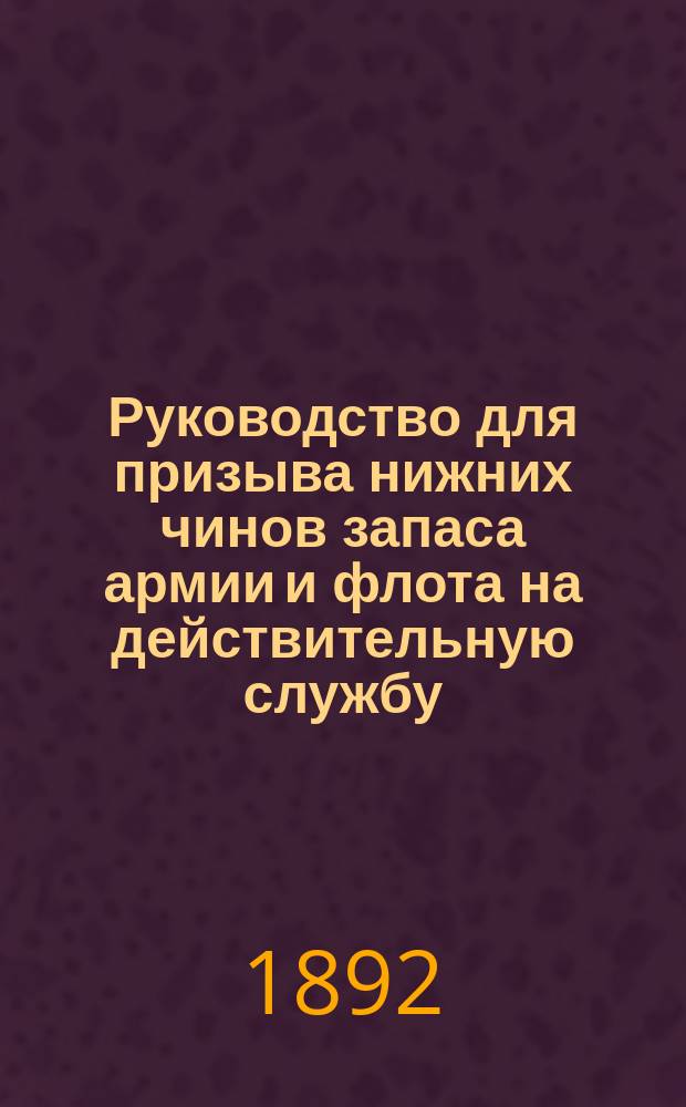 Руководство для призыва нижних чинов запаса армии и флота на действительную службу : Утв. министрами: воен. и вн. дел... 1 февр. 1892 г