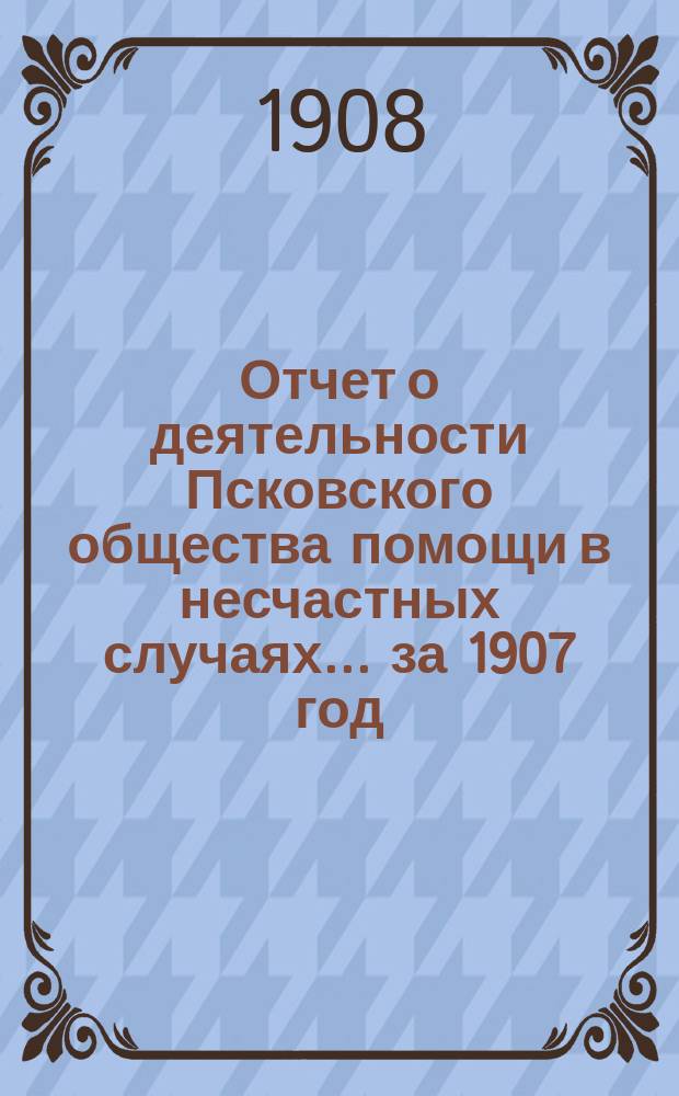 Отчет о деятельности Псковского общества помощи в несчастных случаях... за 1907 год