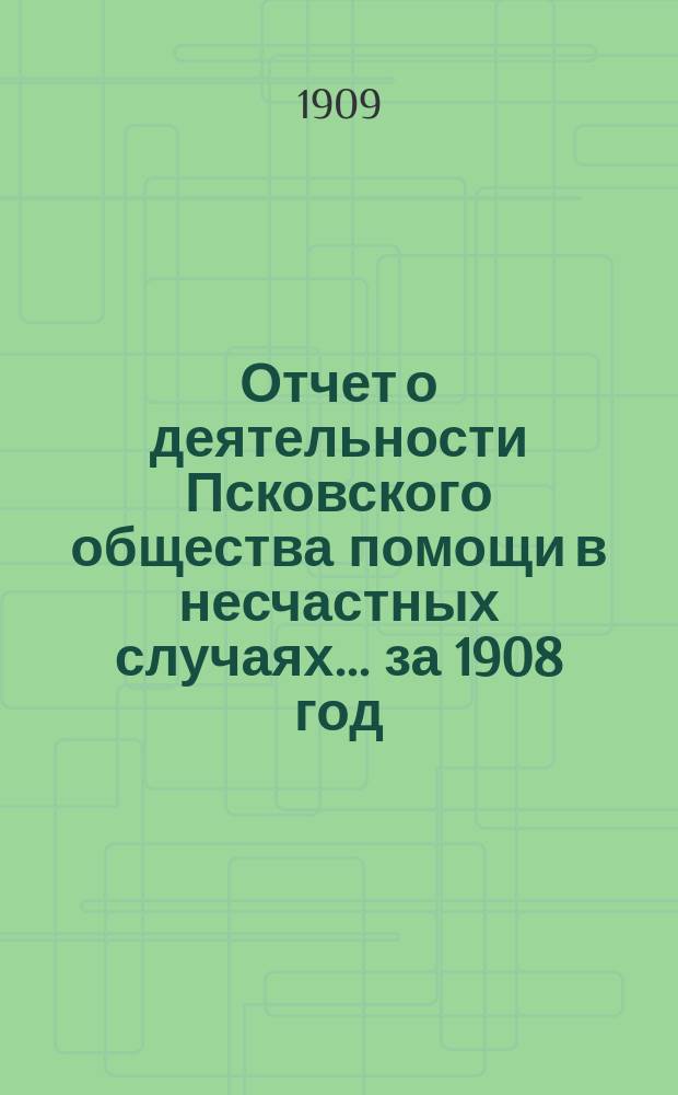 Отчет о деятельности Псковского общества помощи в несчастных случаях... за 1908 год