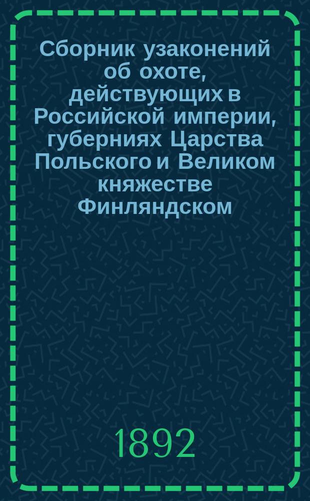 Сборник узаконений об охоте, действующих в Российской империи, губерниях Царства Польского и Великом княжестве Финляндском : С разъясн. и прил. уставов: Имп. О-ва охоты, Одес. о-ва любителей охоты и Воен. о-в охоты первого и второго