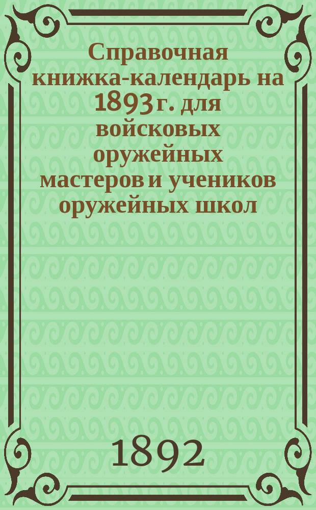 Справочная книжка-календарь на 1893 г. для войсковых оружейных мастеров и учеников оружейных школ