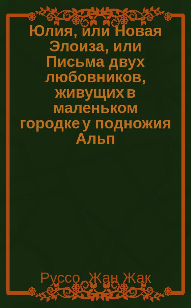 Юлия, или Новая Элоиза, или Письма двух любовников, живущих в маленьком городке у подножия Альп : В 6-ти ч. : С портр. Ж.-Ж. Руссо и рис. Ч. 1-