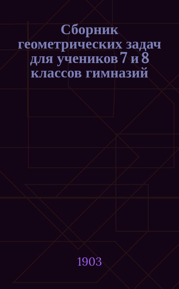 Сборник геометрических задач для учеников 7 и 8 классов гимназий : (Применительно к правилам об испытаниях учеников, утв. г. министром нар. прос. 12 марта 1891 г.)