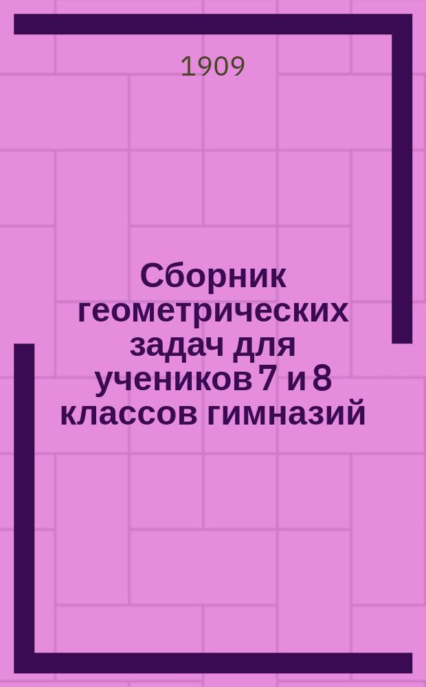 Сборник геометрических задач для учеников 7 и 8 классов гимназий : (Применительно к правилам об испытаниях учеников, утв. г. министром нар. прос. 12 марта 1891 г.)