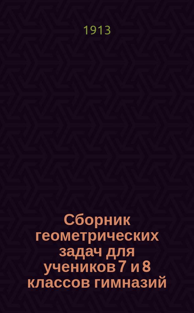 Сборник геометрических задач для учеников 7 и 8 классов гимназий : (Применительно к правилам об испытаниях учеников, утв. г. министром нар. прос. 12 марта 1891 г.)