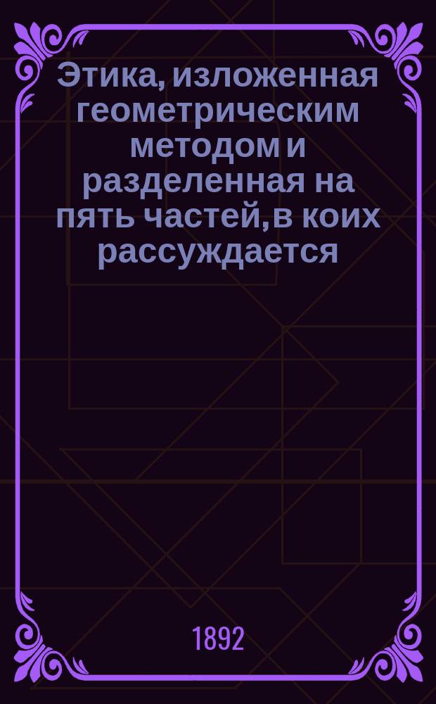 ... Этика, изложенная геометрическим методом и разделенная на пять частей, в коих рассуждается. I II III IV V, О боге. О природе и начале души. О начале и природе аффектов. О рабстве человеческом или о силе аффектов. О власти разума или о человеческой свободе