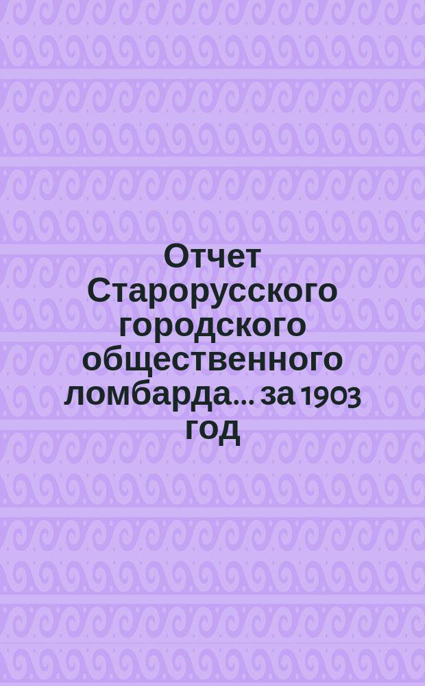 Отчет Старорусского городского общественного ломбарда... ... [за 1903 год]