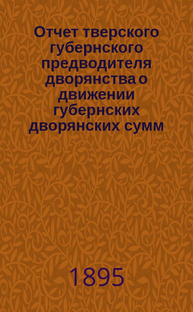 Отчет тверского губернского предводителя дворянства о движении губернских дворянских сумм... ... за трехлетие 1893, 1894 и 1895 гг.
