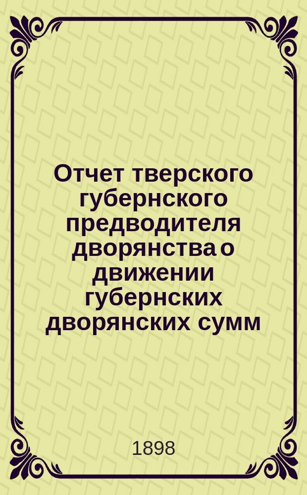 Отчет тверского губернского предводителя дворянства о движении губернских дворянских сумм... ... за трехлетие 1896, 1897 и 1898 гг.