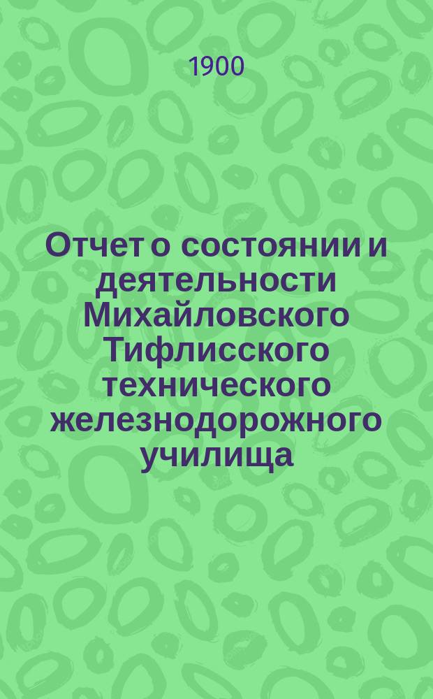 Отчет о состоянии и деятельности Михайловского Тифлисского технического железнодорожного училища... за 1899/1900 уч. год