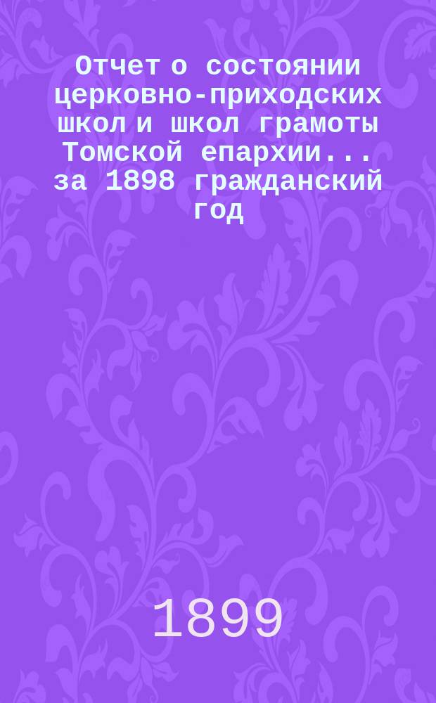 Отчет о состоянии церковно-приходских школ и школ грамоты Томской епархии... ... за 1898 гражданский год