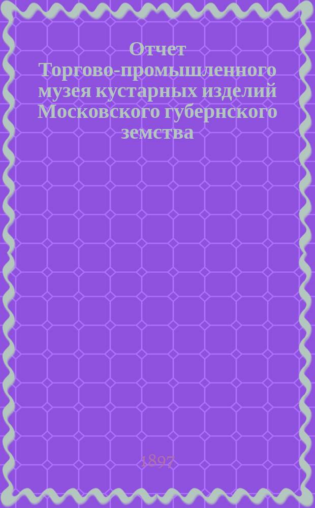 Отчет Торгово-промышленного музея кустарных изделий Московского губернского земства... за 1896 г.