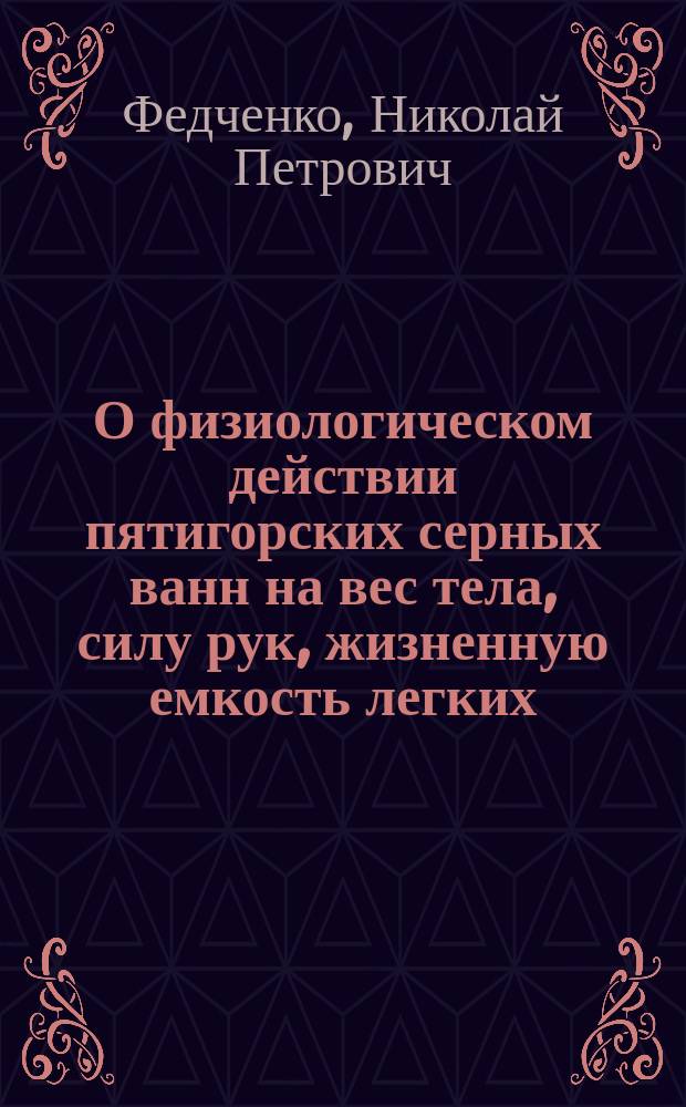 О физиологическом действии пятигорских серных ванн на вес тела, силу рук, жизненную емкость легких, силу выдоха и вдоха, экскурсию грудной клетки, температуру тела, пульс, дыхание и артериальное кровяное давление у человека : Дис. на степ. д-ра мед. Н.П. Федченко