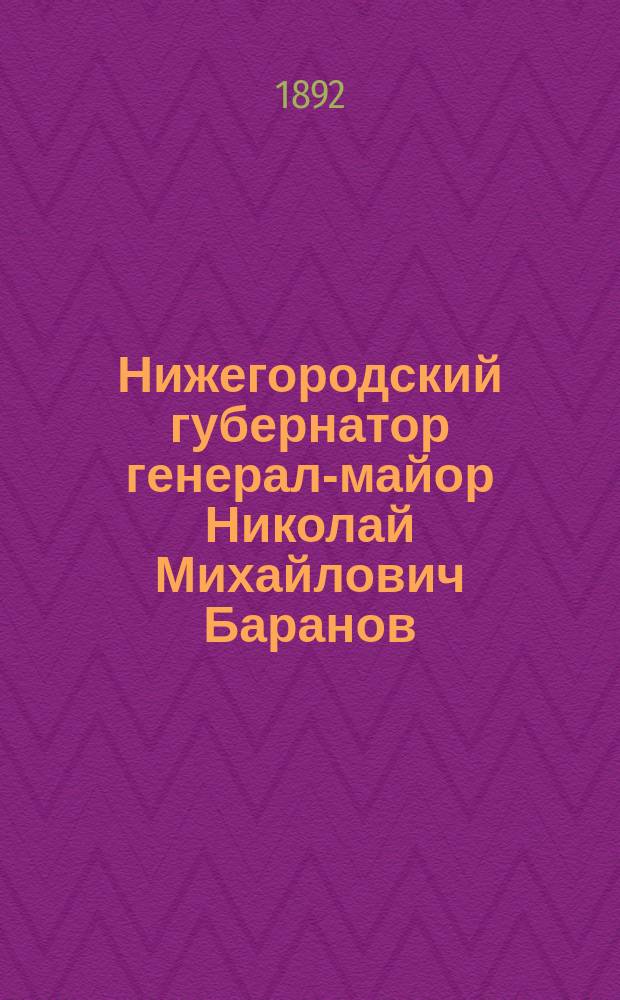 Нижегородский губернатор генерал-майор Николай Михайлович Баранов : Биогр. сведения и обзор его деятельности : В прил. история Нижегор. ярмарки