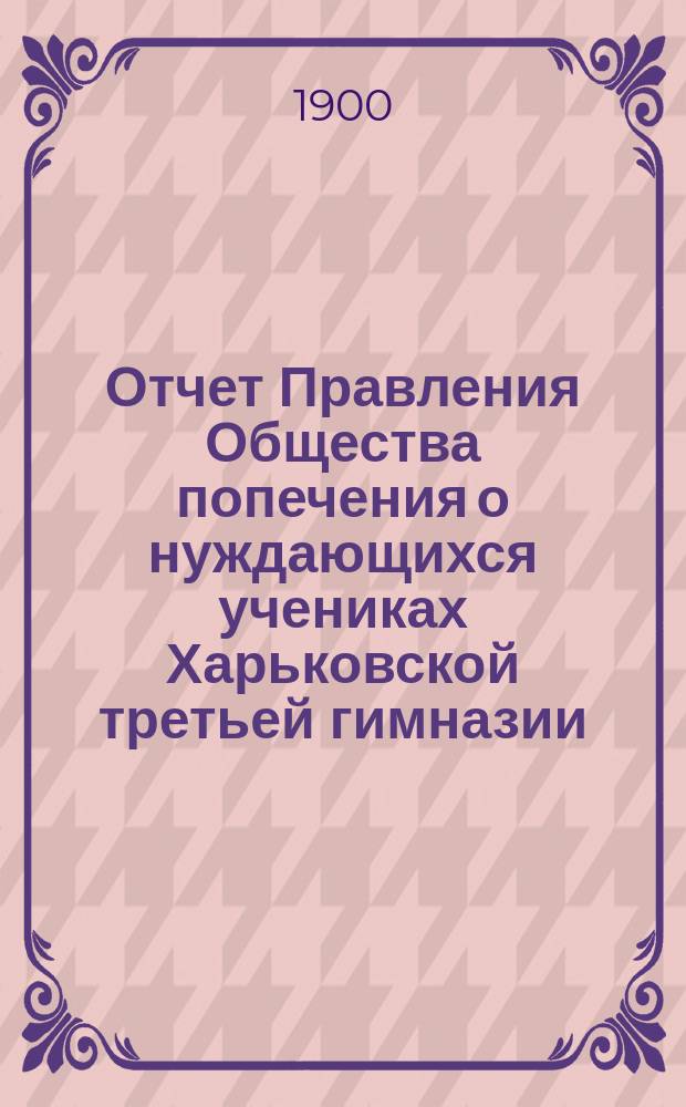 Отчет Правления Общества попечения о нуждающихся учениках Харьковской третьей гимназии... ... с 1-го января 1899 года по 1-е января 1900 года