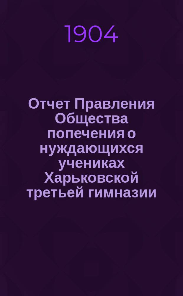 Отчет Правления Общества попечения о нуждающихся учениках Харьковской третьей гимназии... ... с 1-го января 1903 года по 1-е января 1904 года