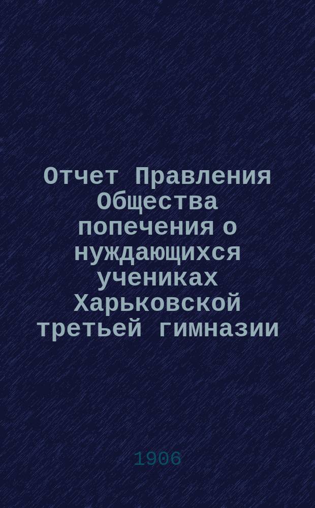 Отчет Правления Общества попечения о нуждающихся учениках Харьковской третьей гимназии... ... с 1-го января 1905 года по 1-е января 1906 года
