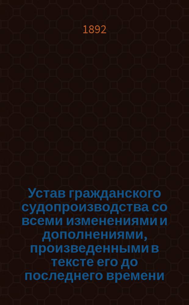 Устав гражданского судопроизводства со всеми изменениями и дополнениями, произведенными в тексте его до последнего времени : До 15 нояб. 1892 г.
