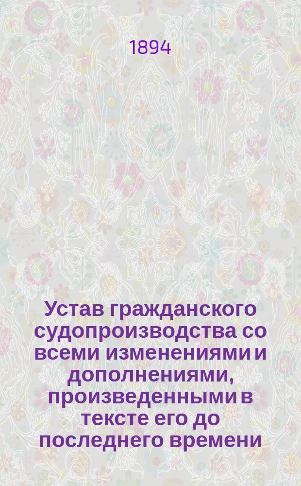 Устав гражданского судопроизводства со всеми изменениями и дополнениями, произведенными в тексте его до последнего времени : (1894 г.) : В 2 ч. Ч. 1-2
