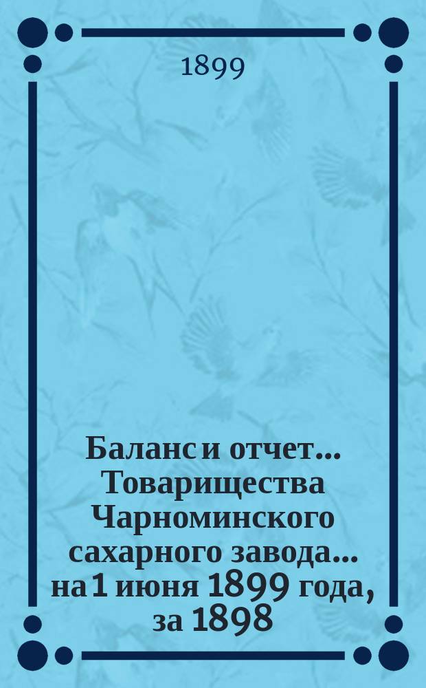 Баланс и отчет... Товарищества Чарноминского сахарного завода... ... на 1 июня 1899 года, за 1898/99 г.