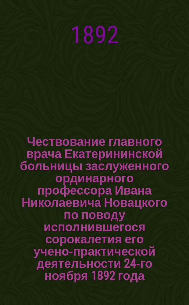 Чествование главного врача Екатерининской больницы заслуженного ординарного профессора Ивана Николаевича Новацкого по поводу исполнившегося сорокалетия его учено-практической деятельности 24-го ноября 1892 года