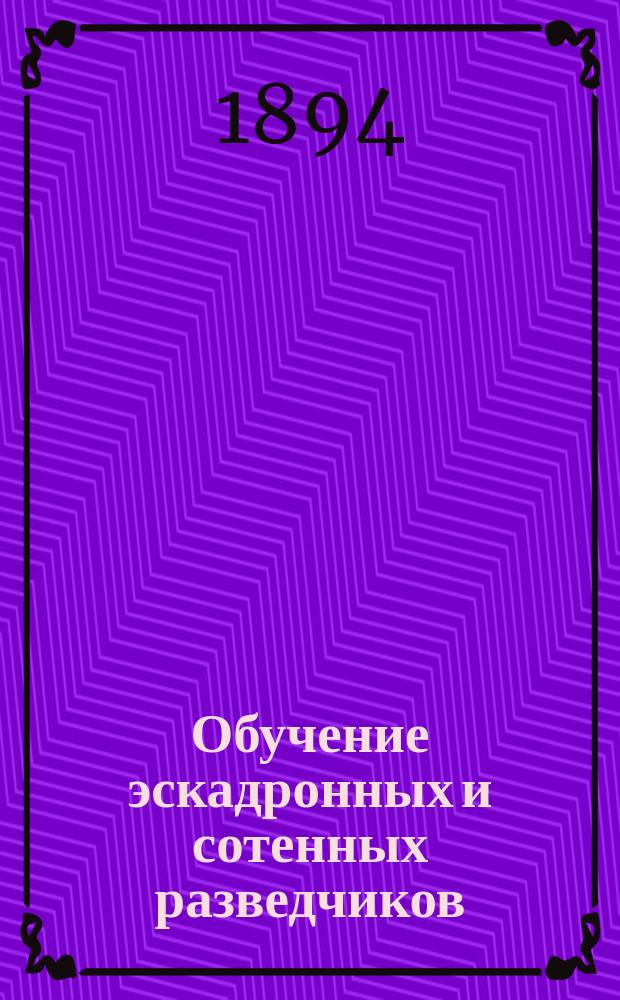 Обучение эскадронных и сотенных разведчиков : Часть теоретическая : Сб. необходимых сведений для подготовки эскадронных и сотенных разведчиков : Согласно Инструкции для ведения в кавалерии занятий с разведчиками 1891 г. сост. ст. адъютант Штаба 7 Кавалер. дивизии Ген. штаба кап. Чистяков