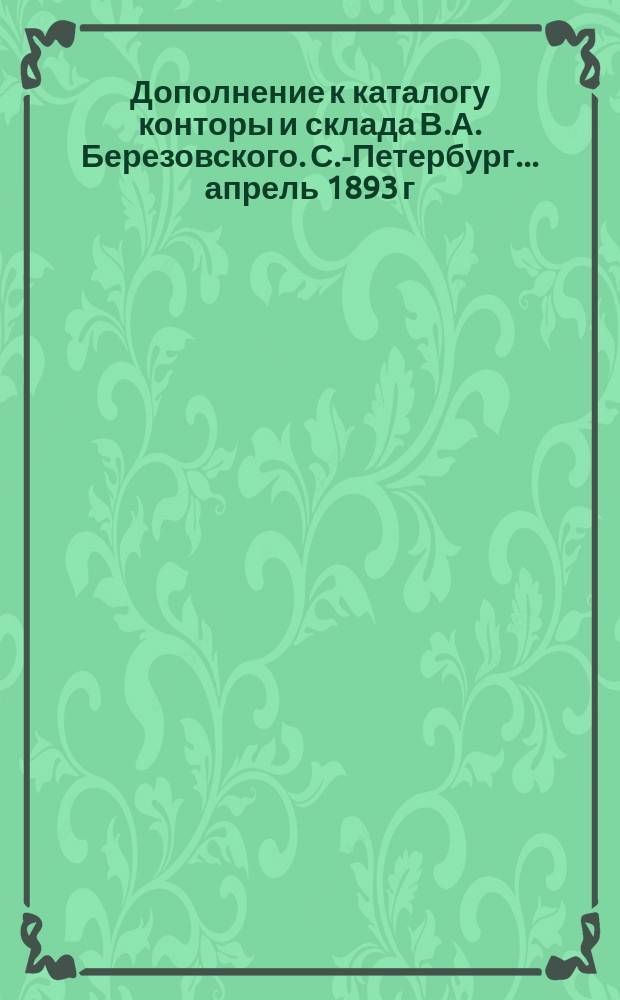 Дополнение к каталогу конторы и склада В.А. Березовского. С.-Петербург... ...апрель 1893 г.